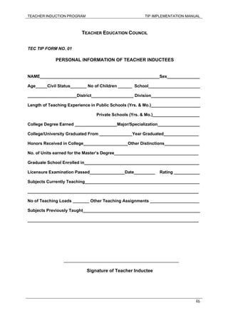 TEACHER INDUCTION PROGRAM TIP IMPLEMENTATION MANUAL
46
TEACHER EDUCATION COUNCIL
TEC TIP FORM NO. 01
PERSONAL INFORMATION OF TEACHER INDUCTEES
NAME___________________________________________________Sex______________
Age_____Civil Status_______ No of Children ______ School______________________
_____________________District__________________ Division_____________________
Length of Teaching Experience in Public Schools (Yrs. & Mo.)_____________________
Private Schools (Yrs. & Mo.)____________________
College Degree Earned __________________Major/Specialization__________________
College/University Graduated From ______________Year Graduated_______________
Honors Received in College___________________Other Distinctions_______________
No. of Units earned for the Master’s Degree____________________________________
Graduate School Enrolled in_________________________________________________
Licensure Examination Passed_______________Date_________ Rating ___________
Subjects Currently Teaching_________________________________________________
_________________________________________________________________________
No of Teaching Loads _______ Other Teaching Assignments _____________________
Subjects Previously Taught__________________________________________________
_________________________________________________________________________
_______________________________________________________
Signature of Teacher Inductee
 