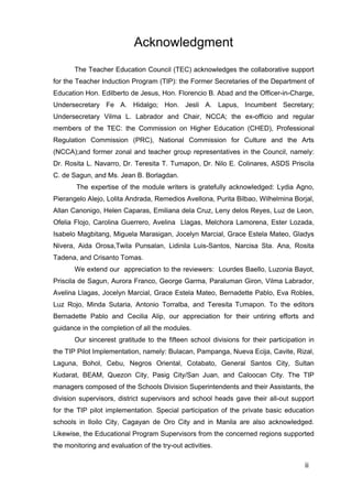 Acknowledgment
The Teacher Education Council (TEC) acknowledges the collaborative support
for the Teacher Induction Program (TIP): the Former Secretaries of the Department of
Education Hon. Edilberto de Jesus, Hon. Florencio B. Abad and the Officer-in-Charge,
Undersecretary Fe A. Hidalgo; Hon. Jesli A. Lapus, Incumbent Secretary;
Undersecretary Vilma L. Labrador and Chair, NCCA; the ex-officio and regular
members of the TEC: the Commission on Higher Education (CHED), Professional
Regulation Commission (PRC), National Commission for Culture and the Arts
(NCCA);and former zonal and teacher group representatives in the Council, namely:
Dr. Rosita L. Navarro, Dr. Teresita T. Tumapon, Dr. Nilo E. Colinares, ASDS Priscila
C. de Sagun, and Ms. Jean B. Borlagdan.
The expertise of the module writers is gratefully acknowledged: Lydia Agno,
Pierangelo Alejo, Lolita Andrada, Remedios Avellona, Purita Bilbao, Wilhelmina Borjal,
Allan Canonigo, Helen Caparas, Emiliana dela Cruz, Leny delos Reyes, Luz de Leon,
Ofelia Flojo, Carolina Guerrero, Avelina Llagas, Melchora Lamorena, Ester Lozada,
Isabelo Magbitang, Miguela Marasigan, Jocelyn Marcial, Grace Estela Mateo, Gladys
Nivera, Aida Orosa,Twila Punsalan, Lidinila Luis-Santos, Narcisa Sta. Ana, Rosita
Tadena, and Crisanto Tomas.
We extend our appreciation to the reviewers: Lourdes Baello, Luzonia Bayot,
Priscila de Sagun, Aurora Franco, George Garma, Paraluman Giron, Vilma Labrador,
Avelina Llagas, Jocelyn Marcial, Grace Estela Mateo, Bernadette Pablo, Eva Robles,
Luz Rojo, Minda Sutaria, Antonio Torralba, and Teresita TUmapon. To the editors
Bernadette Pablo and Cecilia Alip, our appreciation for their untiring efforts and
guidance in the completion of all the modules.
Our sincerest gratitude to the fifteen school divisions for their participation in
the TIP Pilot Implementation, namely: Bulacan, Pampanga, Nueva Ecija, Cavite, Rizal,
Laguna, Bohol, Cebu, Negros Oriental, Cotabato, General Santos City, Sultan
Kudarat, BEAM, Quezon City, Pasig City/San Juan, and Caloocan City. The TIP
managers composed of the Schools Division Superintendents and their Assistants, the
division supervisors, district supervisors and school heads gave their all-out support
for the TIP pilot implementation. Special participation of the private basic education
schools in Iloilo City, Cagayan de Oro City and in Manila are also acknowledged.
Likewise, the Educational Program Supervisors from the concerned regions supported
the monitoring and evaluation of the try-out activities.
iii
 