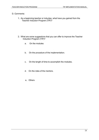 TEACHER INDUCTION PROGRAM TIP IMPLEMENTATION MANUAL
54
D. Comments:
1. As a beginning teacher or inductee, what have you gained from the
Teacher Induction Program (TIP)?
2. What are some suggestions that you can offer to improve the Teacher
Induction Program (TIP)?
a. On the modules
b. On the procedure of the implementation.
c. On the length of time to accomplish the modules.
d. On the roles of the mentors.
e. Others
 