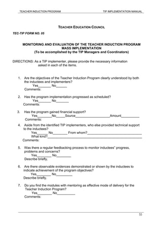 TEACHER INDUCTION PROGRAM TIP IMPLEMENTATION MANUAL
55
TEACHER EDUCATION COUNCIL
TEC-TIP FORM NO. 05
MONITORING AND EVALUATION OF THE TEACHER INDUCTION PROGRAM
MASS IMPLEMENTATION
(To be accomplished by the TIP Managers and Coordinators)
DIRECTIONS: As a TIP implementer, please provide the necessary information
asked in each of the items.
1. Are the objectives of the Teacher Induction Program clearly understood by both
the inductees and implementers?
Yes_______ No______
Comments:
2. Has the program implementation progressed as scheduled?
Yes_______ No_______
Comments:
3. Has the program gained financial support?
Yes________No_____Source___________________Amount__________
Comments:
4. Aside from the identified TIP implementers, who else provided technical support
to the inductees?
Yes______ No________ From whom?______________________________
What kind?____________________________________________________
Comments:
5. Was there a regular feedbacking process to monitor inductees” progress,
problems and concerns?
Yes________ No________
Describe briefly.
6. Are there observable evidences demonstrated or shown by the inductees to
indicate achievement of the program objectives?
Yes________ No_________
Describe briefly.
7. Do you find the modules with mentoring as effective mode of delivery for the
Teacher Induction Program?
Yes________ No__________
Comments:
 