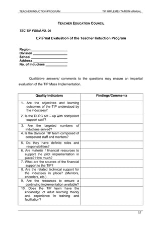 TEACHER INDUCTION PROGRAM TIP IMPLEMENTATION MANUAL
57
TEACHER EDUCATION COUNCIL
TEC-TIP FORM NO. 06
External Evaluation of the Teacher Induction Program
Region ____________________
Division ___________________
School ____________________
Address ___________________
No. of Inductees ____________
Qualitative answers/ comments to the questions may ensure an impartial
evaluation of the TIP Mass Implementation.
Quality Indicators Findings/Comments
1. Are the objectives and learning
outcomes of the TIP understood by
the inductees?
2. Is the DLRC set – up with competent
support staff?
3. Are the targeted numbers of
inductees served?
4. Is the Division TIP team composed of
competent staff and mentors?
5. Do they have definite roles and
responsibilities?
6. Are material / financial resources to
support the pilot implementation in
place? How much?
7. What are the sources of the financial
support to the TIP?
8. Are the related technical support for
the inductees in place? (Mentors,
encoders, etc.)
9. Are the resources to ensure a
continuing implementation available?
10. Does the TIP team have the
knowledge of adult learning theory
and experience in training and
facilitation?
 