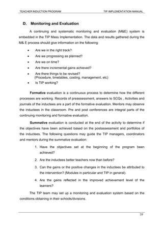 TEACHER INDUCTION PROGRAM TIP IMPLEMENTATION MANUAL
59
D. Monitoring and Evaluation
A continuing and systematic monitoring and evaluation (M&E) system is
embedded in the TIP Mass Implementation. The data and results gathered during the
M& E process should give information on the following:
• Are we in the right track?
• Are we progressing as planned?
• Are we on time?
• Are there incremental gains achieved?
• Are there things to be revised?
(Procedure, timetables, costing, management, etc)
• Is TIP working?
Formative evaluation is a continuous process to determine how the different
processes are working. Records of preassessment, answers to SCQs , Activities and
journals of the inductees are a part of the formative evaluation. Mentors may observe
the inductees in the classroom. Pre and post conferences are integral parts of the
continuing monitoring and formative evaluation.
Summative evaluation is conducted at the end of the activity to determine if
the objectives have been achieved based on the postassessment and portfolios of
the inductees. The following questions may guide the TIP managers, coordinators
and mentors during the summative evaluation:
1. Have the objectives set at the beginning of the program been
achieved?
2. Are the inductees better teachers now than before?
3. Can the gains or the positive changes in the inductees be attributed to
the intervention? (Modules in particular and TIP in general).
4. Are the gains reflected in the improved achievement level of the
learners?
The TIP team may set up a monitoring and evaluation system based on the
conditions obtaining in their schools/divisions.
 