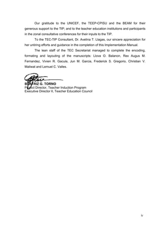 Our gratitude to the UNICEF, the TEEP-CPISU and the BEAM for their
generous support to the TIP; and to the teacher education institutions and participants
in the zonal consultative conferences for their inputs to the TIP.
To the TEC-TIP Consultant, Dr. Avelina T. Llagas, our sincere appreciation for
her untiring efforts and guidance in the completion of this Implementation Manual.
The lean staff of the TEC Secretariat managed to complete the encoding,
formating and layouting of the manuscripts: Llova O. Balanon, Rex Augus M.
Fernandez, Vivien R. Gacula, Jun M. Garcia, Frederick S. Gregorio, Christian V.
Maliwat and Lemuel C. Valles.
BEATRIZ G. TORNO
Project Director, Teacher Induction Program
Executive Director II, Teacher Education Council
iv
 