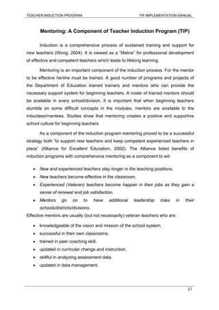 TEACHER INDUCTION PROGRAM TIP IMPLEMENTATION MANUAL
61
Mentoring: A Component of Teacher Induction Program (TIP)
Induction is a comprehensive process of sustained training and support for
new teachers (Wong, 2004). It is viewed as a “lifeline” for professional development
of effective and competent teachers which leads to lifelong learning.
Mentoring is an important component of the induction process. For the mentor
to be effective he/she must be trained. A good number of programs and projects of
the Department of Education trained trainers and mentors who can provide the
necessary support system for beginning teachers. A roster of trained mentors should
be available in every school/division. It is important that when beginning teachers
stumble on some difficult concepts in the modules, mentors are available to the
inductees/mentees. Studies show that mentoring creates a positive and supportive
school culture for beginning teachers
As a component of the induction program mentoring proved to be a successful
strategy both “to support new teachers and keep competent experienced teachers in
place” (Alliance for Excellent Education, 2002). The Alliance listed benefits of
induction programs with comprehensive mentoring as a component to wit:
• New and experienced teachers stay longer in the teaching positions.
• New teachers become effective in the classroom.
• Experienced (Veteran) teachers become happier in their jobs as they gain a
sense of renewal and job satisfaction.
• Mentors go on to have additional leadership roles in their
schools/districts/divisions.
Effective mentors are usually (but not necessarily) veteran teachers who are:
• knowledgeable of the vision and mission of the school system.
• successful in their own classrooms.
• trained in peer coaching skill.
• updated in curricular change and instruction.
• skillful in analyzing assessment data.
• updated in data management.
 