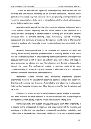 TEACHER INDUCTION PROGRAM TIP IMPLEMENTATION MANUAL
62
To help the new teachers apply the knowledge they have learned from the
modules, the TIP includes mentoring as an induction component. However, since
context and resources vary from school to school, the planning and implementation of
mentoring strategies have to be done in consultation with the school administrators,
school districts and division heads.
A developmental view of teaching gives particular attention to the early years
of the teacher’s career. Beginning teachers move forward in the profession in a
variety of ways, developing at different areas of teaching, just as students develop
individual rates in different learning areas. Supervisory support, mentoring,
assessment, and continuing professional development would make a difference for
beginning teachers who, hopefully, would remain dedicated and committed to the
profession.
A holistic developmental view on the preservice and inservice education and
training would certainly enhance professionalism in teaching. Holistic in the sense
that we see the total person in a total learning-teaching environment. Developmental
because teaching as a craft is viewed as a step by step, task by task, and stage by
stage process as we educate and train future teachers and develop professionalism
through the years. The professional practice of teaching needs to be seen
comprehensively as “a complex-dynamic process in which practical and conceptual
elements are woven together as a seamless fabric”.
Researches further revealed that: mentorship experiences prepare
experienced teachers for educational leadership positions outside the classroom.
Training and coaching new teachers, demonstrating and observing in classrooms
build mentors’ capacity for leadership. They feel recognized for their knowledge and
expertise…
Furthermore, enhanced teacher quality leads to greater student achievement,
and when teachers are more effective in the classroom they tend to stay longer in
their positions, which greatly helps the overall school culture. (Wong.2003)
Mentoring is not a only support for what and how to teach. More importantly it
is integral to the professional development and empowerment of the mentors and
inductees to imbibe the true meaning of professional consultation, collegiality, and
collaboration in the workplace. It embraces intellectual, moral, and emotional support
 