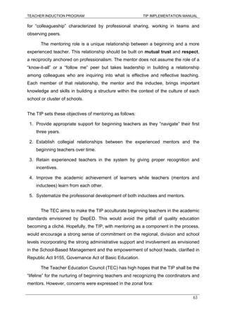 TEACHER INDUCTION PROGRAM TIP IMPLEMENTATION MANUAL
63
for “colleagueship” characterized by professional sharing, working in teams and
observing peers.
The mentoring role is a unique relationship between a beginning and a more
experienced teacher. This relationship should be built on mutual trust and respect,
a reciprocity anchored on professionalism. The mentor does not assume the role of a
“know-it-all” or a “follow me” peer but takes leadership in building a relationship
among colleagues who are inquiring into what is effective and reflective teaching.
Each member of that relationship, the mentor and the inductee, brings important
knowledge and skills in building a structure within the context of the culture of each
school or cluster of schools.
The TIP sets these objectives of mentoring as follows:
1. Provide appropriate support for beginning teachers as they “navigate” their first
three years.
2. Establish collegial relationships between the experienced mentors and the
beginning teachers over time.
3. Retain experienced teachers in the system by giving proper recognition and
incentives.
4. Improve the academic achievement of learners while teachers (mentors and
inductees) learn from each other.
5. Systematize the professional development of both inductees and mentors.
The TEC aims to make the TIP acculturate beginning teachers in the academic
standards envisioned by DepED. This would avoid the pitfall of quality education
becoming a cliché. Hopefully, the TIP, with mentoring as a component in the process,
would encourage a strong sense of commitment on the regional, division and school
levels incorporating the strong administrative support and involvement as envisioned
in the School-Based Management and the empowerment of school heads, clarified in
Republic Act 9155, Governance Act of Basic Education.
The Teacher Education Council (TEC) has high hopes that the TIP shall be the
“lifeline” for the nurturing of beginning teachers and recognizing the coordinators and
mentors. However, concerns were expressed in the zonal fora:
 