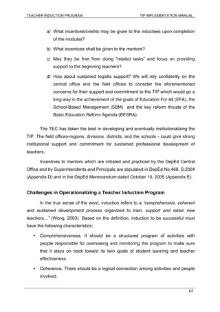 TEACHER INDUCTION PROGRAM TIP IMPLEMENTATION MANUAL
64
a) What incentives/credits may be given to the inductees upon completion
of the modules?
b) What incentives shall be given to the mentors?
c) May they be free from doing “related tasks” and focus on providing
support to the beginning teachers?
d) How about sustained logistic support? We will rely confidently on the
central office and the field offices to consider the aforementioned
concerns for their support and commitment to the TIP which would go a
long way in the achievement of the goals of Education For All (EFA), the
School-Based Management (SBM) and the key reform thrusts of the
Basic Education Reform Agenda (BESRA).
The TEC has taken the lead in developing and eventually institutionalizing the
TIP. The field offices-regions, divisions, districts, and the schools - could give strong
institutional support and commitment for sustained professional development of
teachers.
Incentives to mentors which are initiated and practiced by the DepEd Central
Office and by Superintendents and Principals are stipulated in DepEd No.468, S.2004
(Appendix D) and in the DepEd Memorandum dated October 10, 2005 (Appendix E).
Challenges in Operationalizing a Teacher Induction Program
In the true sense of the word, induction refers to a “comprehensive, coherent
and sustained development process organized to train, support and retain new
teachers…” (Wong, 2003) Based on the definition, induction to be successful must
have the following characteristics:
Comprehensiveness. It should be a structured program of activities with
people responsible for overseeing and monitoring the program to make sure
that it stays on track toward its twin goals of student learning and teacher
effectiveness.
Coherence. There should be a logical connection among activities and people
involved.
 