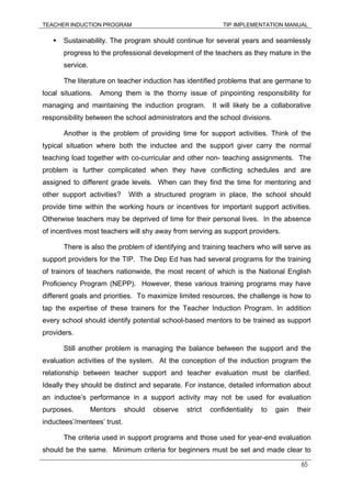 TEACHER INDUCTION PROGRAM TIP IMPLEMENTATION MANUAL
65
Sustainability. The program should continue for several years and seamlessly
progress to the professional development of the teachers as they mature in the
service.
The literature on teacher induction has identified problems that are germane to
local situations. Among them is the thorny issue of pinpointing responsibility for
managing and maintaining the induction program. It will likely be a collaborative
responsibility between the school administrators and the school divisions.
Another is the problem of providing time for support activities. Think of the
typical situation where both the inductee and the support giver carry the normal
teaching load together with co-curricular and other non- teaching assignments. The
problem is further complicated when they have conflicting schedules and are
assigned to different grade levels. When can they find the time for mentoring and
other support activities? With a structured program in place, the school should
provide time within the working hours or incentives for important support activities.
Otherwise teachers may be deprived of time for their personal lives. In the absence
of incentives most teachers will shy away from serving as support providers.
There is also the problem of identifying and training teachers who will serve as
support providers for the TIP. The Dep Ed has had several programs for the training
of trainors of teachers nationwide, the most recent of which is the National English
Proficiency Program (NEPP). However, these various training programs may have
different goals and priorities. To maximize limited resources, the challenge is how to
tap the expertise of these trainers for the Teacher Induction Program. In addition
every school should identify potential school-based mentors to be trained as support
providers.
Still another problem is managing the balance between the support and the
evaluation activities of the system. At the conception of the induction program the
relationship between teacher support and teacher evaluation must be clarified.
Ideally they should be distinct and separate. For instance, detailed information about
an inductee’s performance in a support activity may not be used for evaluation
purposes. Mentors should observe strict confidentiality to gain their
inductees’/mentees’ trust.
The criteria used in support programs and those used for year-end evaluation
should be the same. Minimum criteria for beginners must be set and made clear to
 