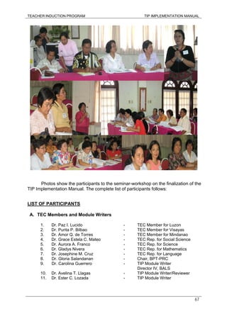 TEACHER INDUCTION PROGRAM TIP IMPLEMENTATION MANUAL
67
Photos show the participants to the seminar-workshop on the finalization of the
TIP Implementation Manual. The complete list of participants follows:
LIST OF PARTICIPANTS
A. TEC Members and Module Writers
1. Dr. Paz I. Lucido - TEC Member for Luzon
2. Dr. Purita P. Bilbao - TEC Member for Visayas
3. Dr. Amor Q. de Torres - TEC Member for Mindanao
4. Dr. Grace Estela C. Mateo - TEC Rep. for Social Science
5. Dr. Aurora A. Franco - TEC Rep. for Science
6. Dr. Gladys Nivera - TEC Rep. for Mathematics
7. Dr. Josephine M. Cruz - TEC Rep. for Language
8. Dr. Gloria Salandanan - Chair, BPT-PRC
9. Dr. Carolina Guerrero - TIP Module Writer
Director IV, BALS
10. Dr. Avelina T. Llagas - TIP Module Writer/Reviewer
11. Dr. Ester C. Lozada - TIP Module Writer
 