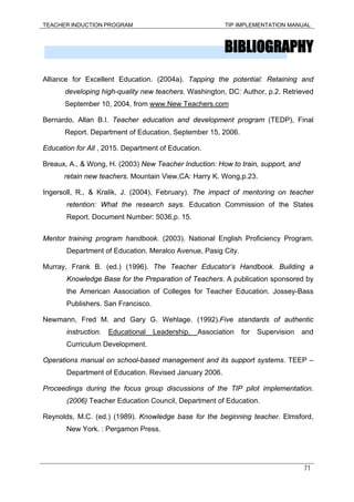 TEACHER INDUCTION PROGRAM TIP IMPLEMENTATION MANUAL
71
BIBLIOGRAPHY
Alliance for Excellent Education. (2004a). Tapping the potential: Retaining and
developing high-quality new teachers. Washington, DC: Author, p.2. Retrieved
September 10, 2004, from www.New Teachers.com
Bernardo, Allan B.I. Teacher education and development program (TEDP), Final
Report. Department of Education, September 15, 2006.
Education for All , 2015. Department of Education.
Breaux, A., & Wong, H. (2003) New Teacher Induction: How to train, support, and
retain new teachers. Mountain View,CA: Harry K. Wong,p.23.
Ingersoll, R., & Kralik, J. (2004), February). The impact of mentoring on teacher
retention: What the research says. Education Commission of the States
Report. Document Number: 5036,p. 15.
Mentor training program handbook. (2003). National English Proficiency Program.
Department of Education. Meralco Avenue, Pasig City.
Murray, Frank B. (ed.) (1996). The Teacher Educator’s Handbook. Building a
Knowledge Base for the Preparation of Teachers. A publication sponsored by
the American Association of Colleges for Teacher Education. Jossey-Bass
Publishers. San Francisco.
Newmann, Fred M. and Gary G. Wehlage. (1992).Five standards of authentic
instruction. Educational Leadership. Association for Supervision and
Curriculum Development.
Operations manual on school-based management and its support systems. TEEP –
Department of Education. Revised January 2006.
Proceedings during the focus group discussions of the TIP pilot implementation.
(2006) Teacher Education Council, Department of Education.
Reynolds, M.C. (ed.) (1989). Knowledge base for the beginning teacher. Elmsford,
New York. : Pergamon Press.
 