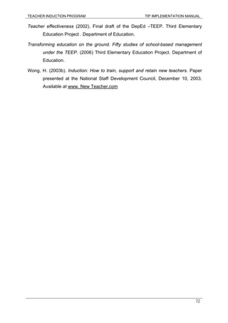 TEACHER INDUCTION PROGRAM TIP IMPLEMENTATION MANUAL
72
Teacher effectiveness (2002). Final draft of the DepEd –TEEP. Third Elementary
Education Project . Department of Education.
Transforming education on the ground. Fifty studies of school-based management
under the TEEP. (2006) Third Elementary Education Project. Department of
Education.
Wong, H. (2003b). Induction: How to train, support and retain new teachers. Paper
presented at the National Staff Development Council, December 10, 2003.
Available at www. New Teacher.com
 