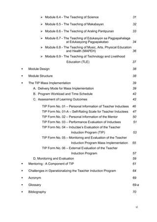 Module 6.4 - The Teaching of Science 31
Module 6.5 - The Teaching of Makabayan 32
Module 6.6 - The Teaching of Araling Panlipunan 33
Module 6.7 - The Teaching of Edukasyon sa Pagpapahalaga
at Edukasyong Pagpapakatao 34
Module 6.8 - The Teaching of Music, Arts, Physical Education
and Health (MAPEH) 36
Module 6.9 - The Teaching of Technology and Livelihood
Education (TLE) 37
Module Design 38
Module Structure 38
The TIP Mass Implementation 39
A. Delivery Mode for Mass Implementation 39
B. Program Workload and Time Schedule 42
C. Assessment of Learning Outcomes 42
TIP Form No. 01 – Personal Information of Teacher Inductees 46
TIP Form No. 01-A – Self-Rating Scale for Teacher Inductees 47
TIP Form No. 02 – Personal Information of the Mentor 50
TIP Form No. 03 – Performance Evaluation of Inductees 51
TIP Form No. 04 – Inductee’s Evaluation of the Teacher
Induction Program (TIP) 53
TIP Form No. 05 – Monitoring and Evaluation of the Teacher
Induction Program Mass Implementation 55
TIP Form No. 06 – External Evaluation of the Teacher
Induction Program 57
D. Monitoring and Evaluation 59
Mentoring : A Component of TIP 61
Challenges in Operationalizing the Teacher Induction Program 64
Acronym 69
Glossary 69-a
Bibliography 70
vi
 