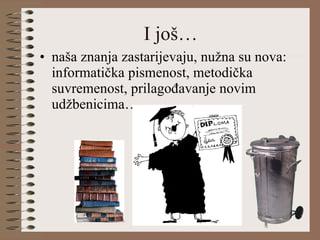 I još… naša znanja zastarijevaju, nužna su nova: informatička pismenost, metodička suvremenost, prilagođavanje novim udžbenicima… 