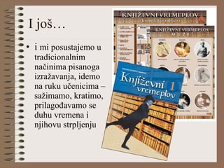 I još… i  mi posustajemo u tradicionalnim načinima pisanoga izražavanja, idemo na ruku učenicima – sažimamo, kratimo, prilagođavamo se duhu vremena i njihovu strpljenju 