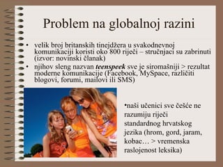 Problem na globalnoj razini velik broj britanskih tinejdžera u svakodnevnoj komunikaciji koristi oko 800 riječi – stručnjaci su zabrinuti (izvor: novinski članak) njihov sleng nazvan  teenspeek   sve je siromašniji > rezultat moderne komunikacije (Facebook, MySpace, različiti blogovi, forumi, mailovi ili SMS)  naši učenici sve češće ne razumiju riječi standardnog hrvatskog jezika (hrom, gord, jaram, kobac… > vremenska raslojenost leksika)  