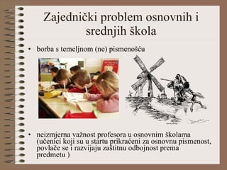 Zajednički problem osnovnih i srednjih škola borba s temeljnom (ne) pismenošću neizmjerna važnost profesora u osnovnim školama  (učenici koji su u startu prikraćeni za osnovnu pismenost, povlače se i razvijaju zaštitnu odbojnost prema predmetu ) 