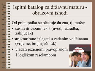 Ispitni katalog za državnu maturu -  obrazovni ishodi  Od pristupnika se očekuje da zna, tj. može: sastaviti vezani tekst (uvod, razradba, zaključak) •  strukturirano izlagati u zadanim veličinama (vrijeme, broj riječi itd.) vladati jezičnom, pravopisnom  i logičkom raščlambom 