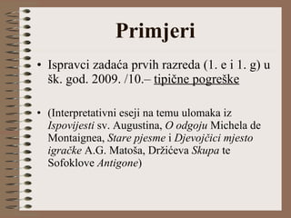 Primjeri Ispravci zadaća prvih razreda (1. e i 1. g) u šk. god. 2009. /10.–  tipične pogreške (Interpretativni eseji na temu ulomaka iz  Ispovijesti  sv. Augustina,  O odgoju  Michela de Montaignea,  Stare pjesme  i  Djevojčici mjesto igračke  A.G. Matoša, Držićeva  Skupa  te Sofoklove  Antigone ) 