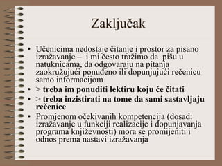 Zaključak Učenicima nedostaje čitanje i prostor za pisano izražavanje –  i mi često tražimo da  pišu u natuknicama, da odgovaraju na pitanja zaokružujući ponuđeno ili dopunjujući rečenicu samo informacijom >  treba im ponuditi lektiru koju će čitati >  treba inzistirati na tome da sami sastavljaju rečenice Promjenom očekivanih kompetencija (dosad: izražavanje u funkciji realizacije i dopunjavanja programa književnosti) mora se promijeniti i odnos prema nastavi izražavanja 