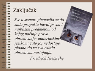 Zaključak Sve u svemu: gimnazija se do sada propušta baviti prvim i najbližim predmetom od kojeg počinje pravo obrazovanje: materinskim jezikom; zato joj nedostaje plodno tlo za sva ostala obrazovna nastojanja. Friedrich Nietzsche 