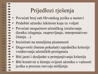 Prijedlozi rješenja Povećati broj sati Hrvatskog jezika u nastavi Pridobiti učenike lektirom koju će voljeti Povećati mogućnost učeničkog izražavanja (kratka izlaganja, raspravljanje, interpretativno čitanje…) Inzistirati na temeljima pismenosti  Dogovoriti (barem pokušati) zajedničke kriterije vrednovanja učeničkih postignuća Biti jasni i dosljedni u primjenjivanju kriterija Biti kreativni u širenju svijesti učenika o važnosti jezika u procesu razvoja mišljenja 
