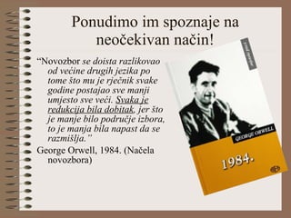 Ponudimo im spoznaje na neočekivan način! “ Novozbor  se doista razlikovao od većine drugih jezika po tome što mu je rječnik svake godine postajao sve manji umjesto sve veći.  Svaka je redukcija bila dobitak , jer što je manje bilo područje izbora, to je manja bila napast da se razmišlja.” George Orwell, 1984. (Načela novozbora) 