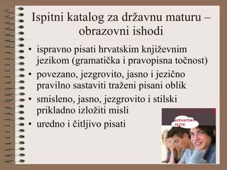 Ispitni katalog za državnu maturu – obrazovni ishodi ispravno pisati hrvatskim književnim jezikom (gramatička i pravopisna točnost) povezano, jezgrovito, jasno i jezično pravilno sastaviti traženi pisani oblik smisleno, jasno, jezgrovito i stilski prikladno izložiti misli uredno i čitljivo pisati 
