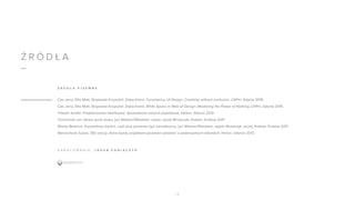 Ź R Ó D Ł A
Cao Jerry, Ellis Matt, Stryjewski Krzysztof, Zięba Kamil, Consistency UI Design. Creativity without confusion, UXPin, Gdynia 2015.
Cao Jerry, Ellis Matt, Stryjewski Krzysztof, Zięba Kamil, White Space in Web UI Design: Mastering the Power of Nothing, UXPin, Gdynia 2015.
Tidwell Jenifer, Projektowanie interfejsów. Sprawdzone wzorce projektowe, Helion, Gliwice 2012.
Tschichold Jan, Nowe życie druku, [w:] Widzieć/Wiedzieć, wybór Jacek Mrowczyk, Krakter, Kraków 2011.
Warde Beatrice, Kryształowy kielich, czyli druk powinien być niewidoczny, [w:] Widzieć/Wiedzieć, wybór Mrowczyk Jacek, Krakter, Kraków 2011.
Weinschenk Susan, 100 rzeczy, które każdy projektant powinien wiedzieć o potencjalnych klientach, Helion, Gliwice 2013.
Ź R Ó D Ł A P I S E M N E
1 8
O P R A C O W A N I E : J A K U B P A N I Ą C Z Y K
 