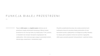 F U N K C J A B I A Ł E J P R Z E S T R Z E N I
Pojęcia white space czy negative space odnoszą się do
przestrzeni między elementami kompozycji. Wbrew nazwie
przestrzeń ta nie musi być biała czy nawet pusta. To tło, próżnia
o niewielkim lub zerowym obciążeniu kognitywnym dla
użytkownika , która wymusza jego uwagę na pozostały kontent,
stanowi jego uzupełnienie i nieodzowną część.
W grafice projektowej kluczową rolą czystej przestrzeni jest
budowanie hierarchii wizualnej między elementami UI oraz
kierowanie wzroku użytkownika na strategiczne punkty interakcji.
Co więcej, jeśli w projekcie mamy do czynienia z typografią,
white space pozwala poprawić funkcjonalność i czytelność tekstu.
0 7
 