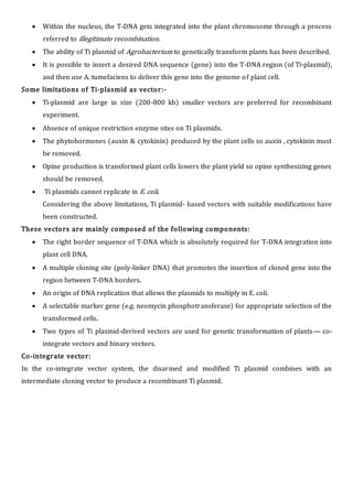  Within the nucleus, the T-DNA gets integrated into the plant chromosome through a process
referred to illegitimate recombination.
 The ability of Ti plasmid of Agrobacterium to genetically transform plants has been described.
 It is possible to insert a desired DNA sequence (gene) into the T-DNA region (of Ti-plasmid),
and then use A. tumefaciens to deliver this gene into the genome of plant cell.
Some limitations of Ti-plasmid as vector:-
 Ti-plasmid are large in size (200-800 kb) smaller vectors are preferred for recombinant
experiment.
 Absence of unique restriction enzyme sites on Ti plasmids.
 The phytohormones (auxin & cytokinin) produced by the plant cells so auxin , cytokinin must
be removed.
 Opine production is transformed plant cells lowers the plant yield so opine synthesizing genes
should be removed.
 Ti plasmids cannot replicate in E. coli.
Considering the above limitations, Ti plasmid- based vectors with suitable modifications have
been constructed.
These vectors are mainly composed of the following components:
 The right border sequence of T-DNA which is absolutely required for T-DNA integration into
plant cell DNA.
 A multiple cloning site (poly-linker DNA) that promotes the insertion of cloned gene into the
region between T-DNA borders.
 An origin of DNA replication that allows the plasmids to multiply in E. coli.
 A selectable marker gene (e.g. neomycin phosphotransferase) for appropriate selection of the
transformed cells.
 Two types of Ti plasmid-derived vectors are used for genetic transformation of plants— co-
integrate vectors and binary vectors.
Co-integrate vector:
In the co-integrate vector system, the disarmed and modified Ti plasmid combines with an
intermediate cloning vector to produce a recombinant Ti plasmid.
 