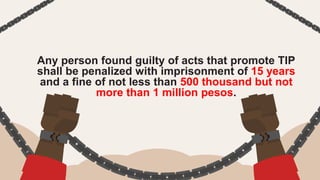 Any person found guilty of acts that promote TIP
shall be penalized with imprisonment of 15 years
and a fine of not less than 500 thousand but not
more than 1 million pesos.
 