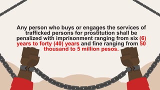 Any person who buys or engages the services of
trafficked persons for prostitution shall be
penalized with imprisonment ranging from six (6)
years to forty (40) years and fine ranging from 50
thousand to 5 million pesos.
 