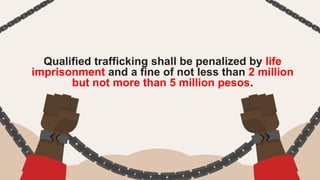 Qualified trafficking shall be penalized by life
imprisonment and a fine of not less than 2 million
but not more than 5 million pesos.
 