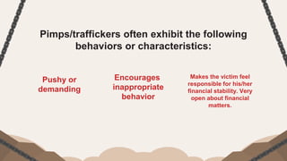 Pimps/traffickers often exhibit the following
behaviors or characteristics:
Pushy or
demanding
Encourages
inappropriate
behavior
Makes the victim feel
responsible for his/her
financial stability. Very
open about financial
matters.
 