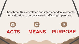 It has three (3) inter-related and interdependent elements
for a situation to be considered trafficking in persons:
ACTS MEANS PURPOSE
 