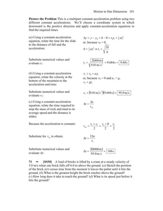 Motion in One Dimension 101
Picture the Problem This is a multipart constant-acceleration problem using two
different constant accelerations. We’ll choose a coordinate system in which
downward is the positive direction and apply constant-acceleration equations to
find the required times.
(a) Using a constant-acceleration
equation, relate the time for the slide
to the distance of fall and the
acceleration:
2
12
1
100 0 attvhyyy +=−=−=Δ
or, because v0 = 0,
2
12
1
ath = ⇒
g
h
t
2
1 =
Substitute numerical values and
evaluate t1:
( ) s68.9s684.9
sm81.9
m4602
21 ===t
(b) Using a constant-acceleration
equation, relate the velocity at the
bottom of the mountain to the
acceleration and time:
1101 tavv +=
or, because v0 = 0 and a1 = g,
11 gtv =
Substitute numerical values and
evaluate v1:
( )( ) sm0.95s684.9sm81.9 2
1 ==v
(c) Using a constant-acceleration
equation, relate the time required to
stop the mass of rock and mud to its
average speed and the distance it
slides:
avv
x
t
Δ
=Δ
Because the acceleration is constant:
22
0
2
11f1
av
vvvv
v =
+
=
+
=
Substitute for avv to obtain:
1
2
v
x
t
Δ
=Δ
Substitute numerical values and
evaluate Δt:
( ) s168
sm0.95
m80002
Δ ==t
71 •• [SSM] A load of bricks is lifted by a crane at a steady velocity of
5.0 m/s when one brick falls off 6.0 m above the ground. (a) Sketch the position
of the brick y(t) versus time from the moment it leaves the pallet until it hits the
ground. (b) What is the greatest height the brick reaches above the ground?
(c) How long does it take to reach the ground? (d) What is its speed just before it
hits the ground?
 