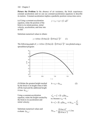 Chapter 2102
Picture the Problem In the absence of air resistance, the brick experiences
constant acceleration and we can use constant-acceleration equations to describe
its motion. Constant acceleration implies a parabolic position-versus-time curve.
(a) Using a constant-acceleration
equation, relate the position of the
brick to its initial position, initial
velocity, acceleration, and time into
its fall:
( ) 2
2
1
00 tgtvyy −++=
Substitute numerical values to obtain:
( ) ( ) 22
sm91.4sm0.5m0.6 tty −+= (1)
The following graph of ( ) ( ) 22
sm91.4sm0.5m0.6 tty −+= was plotted using a
spreadsheet program:
0
1
2
3
4
5
6
7
8
0.0 0.5 1.0 1.5
t, s
y,m
(b) Relate the greatest height reached
by the brick to its height when it falls
off the load and the additional height
it rises maxyΔ :
max0 Δyyh += (2)
Using a constant-acceleration
equation, relate the height reached by
the brick to its acceleration and
initial velocity:
( ) max
2
0
2
top 2 ygvv Δ−+=
or, because vtop = 0,
( ) max
2
0 20 ygv Δ−+= ⇒
g
v
y
2
2
0
max =Δ
Substitute numerical values and
evaluate maxyΔ :
( )
( ) m3.1
sm81.92
sm0.5
Δ 2
2
max ==y
 