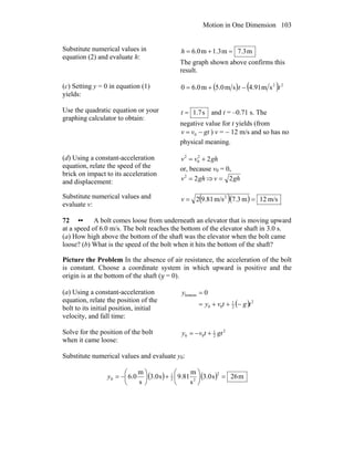 Motion in One Dimension 103
Substitute numerical values in
equation (2) and evaluate h:
m7.3m1.3m6.0 =+=h
The graph shown above confirms this
result.
(c) Setting y = 0 in equation (1)
yields:
( ) ( ) 22
sm91.4sm0.5m0.60 tt −+=
Use the quadratic equation or your
graphing calculator to obtain:
s7.1=t and t = –0.71 s. The
negative value for t yields (from
gtvv −= 0 ) v = − 12 m/s and so has no
physical meaning.
(d) Using a constant-acceleration
equation, relate the speed of the
brick on impact to its acceleration
and displacement:
ghvv 22
0
2
+=
or, because v0 = 0,
ghv 22
= ⇒ ghv 2=
Substitute numerical values and
evaluate v:
( )( ) m/s12m3.7m/s81.92 2
==v
72 •• A bolt comes loose from underneath an elevator that is moving upward
at a speed of 6.0 m/s. The bolt reaches the bottom of the elevator shaft in 3.0 s.
(a) How high above the bottom of the shaft was the elevator when the bolt came
loose? (b) What is the speed of the bolt when it hits the bottom of the shaft?
Picture the Problem In the absence of air resistance, the acceleration of the bolt
is constant. Choose a coordinate system in which upward is positive and the
origin is at the bottom of the shaft (y = 0).
(a) Using a constant-acceleration
equation, relate the position of the
bolt to its initial position, initial
velocity, and fall time:
( ) 2
2
1
00
bottom 0
tgtvy
y
−++=
=
Solve for the position of the bolt
when it came loose:
2
2
1
00 gttvy +−=
Substitute numerical values and evaluate y0:
( ) ( ) m26s0.3
s
m
81.9s0.3
s
m
0.6
2
22
1
0 =⎟
⎠
⎞
⎜
⎝
⎛
+⎟
⎠
⎞
⎜
⎝
⎛
−=y
 