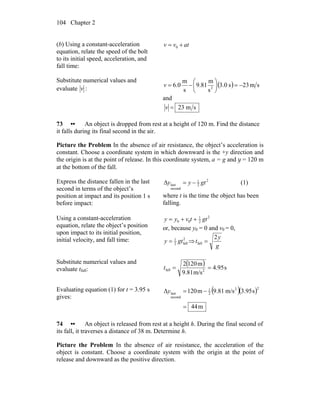 Chapter 2104
(b) Using a constant-acceleration
equation, relate the speed of the bolt
to its initial speed, acceleration, and
fall time:
atvv += 0
Substitute numerical values and
evaluate v :
( ) sm23s0.3
s
m
81.9
s
m
0.6 2
−=⎟
⎠
⎞
⎜
⎝
⎛
−=v
and
sm23=v
73 •• An object is dropped from rest at a height of 120 m. Find the distance
it falls during its final second in the air.
Picture the Problem In the absence of air resistance, the object’s acceleration is
constant. Choose a coordinate system in which downward is the +y direction and
the origin is at the point of release. In this coordinate system, a = g and y = 120 m
at the bottom of the fall.
Express the distance fallen in the last
second in terms of the object’s
position at impact and its position 1 s
before impact:
2
2
1
second
last gtyy −=Δ (1)
where t is the time the object has been
falling.
Using a constant-acceleration
equation, relate the object’s position
upon impact to its initial position,
initial velocity, and fall time:
2
2
1
00 gttvyy ++=
or, because y0 = 0 and v0 = 0,
2
fall2
1
gty = ⇒
g
y
t
2
fall =
Substitute numerical values and
evaluate tfall:
( ) s95.4
m/s81.9
m1202
2fall ==t
Evaluating equation (1) for t = 3.95 s
gives:
( )( )
m44
s95.3m/s81.9m120Δ
22
2
1
second
last
=
−=y
74 •• An object is released from rest at a height h. During the final second of
its fall, it traverses a distance of 38 m. Determine h.
Picture the Problem In the absence of air resistance, the acceleration of the
object is constant. Choose a coordinate system with the origin at the point of
release and downward as the positive direction.
 