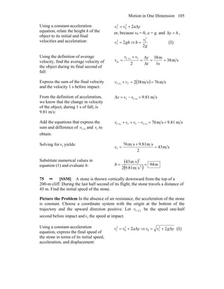 Motion in One Dimension 105
Using a constant-acceleration
equation, relate the height h of the
object to its initial and final
velocities and acceleration:
yavv Δ+= 22
0
2
f
or, because v0 = 0, a = g, and hy =Δ ,
ghv 22
f = ⇒
g
v
h
2
2
f
= (1)
Using the definition of average
velocity, find the average velocity of
the object during its final second of
fall:
sm38
s1
m38
2
fs1-f
av ==
Δ
Δ
=
+
=
t
yvv
v
Express the sum of the final velocity
and the velocity 1 s before impact:
( ) sm76sm382fs1-f ==+ vv
From the definition of acceleration,
we know that the change in velocity
of the object, during 1 s of fall, is
9.81 m/s:
sm81.9Δ s1-ff =−= vvv
Add the equations that express the
sum and difference of s1-fv and fv to
obtain:
sm81.9sm76s1-fffs1-f +=−++ vvvv
Solving for fv yields:
sm43
2
sm81.9sm76
f =
+
=v
Substitute numerical values in
equation (1) and evaluate h:
( )
( ) m94
sm81.92
sm43
2
2
==h
75 •• [SSM] A stone is thrown vertically downward from the top of a
200-m cliff. During the last half second of its flight, the stone travels a distance of
45 m. Find the initial speed of the stone.
Picture the Problem In the absence of air resistance, the acceleration of the stone
is constant. Choose a coordinate system with the origin at the bottom of the
trajectory and the upward direction positive. Let 21-fv be the speed one-half
second before impact and fv the speed at impact.
Using a constant-acceleration
equation, express the final speed of
the stone in terms of its initial speed,
acceleration, and displacement:
yavv Δ+= 22
0
2
f ⇒ ygvv Δ+= 22
f0 (1)
 