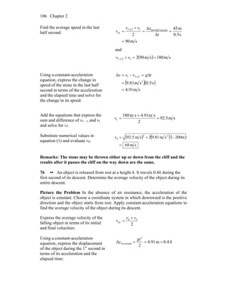 Chapter 2106
Find the average speed in the last
half second:
sm90
s0.5
m45
2
secondhalflastf21-f
av
=
=
Δ
Δ
=
+
=
t
xvv
v
and
( ) sm180sm902f21-f ==+ vv
Using a constant-acceleration
equation, express the change in
speed of the stone in the last half
second in terms of the acceleration
and the elapsed time and solve for
the change in its speed:
( )( )
sm91.4
s5.0sm81.9 2
21-ff
=
=
Δ=−=Δ tgvvv
Add the equations that express the
sum and difference of vf – ½ and vf
and solve for vf:
sm5.92
2
sm91.4sm180
f =
+
=v
Substitute numerical values in
equation (1) and evaluate v0:
( ) ( )( )
sm68
m200sm81.92sm5.92 22
0
=
−+=v
Remarks: The stone may be thrown either up or down from the cliff and the
results after it passes the cliff on the way down are the same.
76 •• An object is released from rest at a height h. It travels 0.4h during the
first second of its descent. Determine the average velocity of the object during its
entire descent.
Picture the Problem In the absence of air resistance, the acceleration of the
object is constant. Choose a coordinate system in which downward is the positive
direction and the object starts from rest. Apply constant-acceleration equations to
find the average velocity of the object during its descent.
Express the average velocity of the
falling object in terms of its initial
and final velocities:
2
f0
av
vv
v
+
=
Using a constant-acceleration
equation, express the displacement
of the object during the 1st
second in
terms of its acceleration and the
elapsed time:
h
gt
y 0.4m91.4
2
2
second1st ===Δ
 