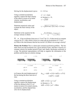 Motion in One Dimension 107
Solving for the displacement h gives: h = 12.3 m
Using a constant-acceleration
equation, express the final velocity
of the object in terms of its initial
velocity, acceleration, and
displacement:
22
0
2
f ygvv Δ+=
or, because v0 = 0,
2f ygv Δ=
Substitute numerical values and
evaluate the final velocity of the
object:
( )( ) sm5.15m3.12sm81.92 2
f ==v
Substitute in the equation for the
average velocity to obtain: sm77.7
2
sm5.150
av =
+
=v
77 •• A bus accelerates from rest at 1.5 m/s2
for 12 s. It then travels at constant
velocity for 25 s, after which it slows to a stop with an acceleration of 1.5 m/s2
.
(a) What is the total distance that the bus travels? (b) What is its average velocity?
Picture the Problem This is a three-part constant-acceleration problem. The bus
starts from rest and accelerates for a given period of time, and then it travels at a
constant velocity for another period of time, and, finally, decelerates uniformly to
a stop. The pictorial representation will help us organize the information in the
problem and develop our solution strategy.
(a) Express the total displacement of
the bus during the three intervals of
time:
( ) ( )
( )ends37
s37s12s120total
→Δ+
→Δ+→Δ=Δ
x
xxx
Using a constant-acceleration
equation, express the displacement
of the bus during its first 12 s of
motion in terms of its initial velocity,
acceleration, and the elapsed time;
solve for its displacement:
( ) 2
2
1
0s120 attvx +=→Δ
or, because v0 = 0,
( ) m108s120 2
2
1
==→Δ atx
 