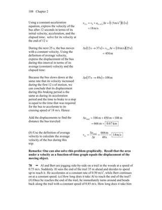 Chapter 2108
Using a constant-acceleration
equation, express the velocity of the
bus after 12 seconds in terms of its
initial velocity, acceleration, and the
elapsed time; solve for its velocity at
the end of 12 s:
( )( )
m/s18
s12m/s5.1 2
s1200s12
=
=Δ+= → tavv
During the next 25 s, the bus moves
with a constant velocity. Using the
definition of average velocity,
express the displacement of the bus
during this interval in terms of its
average (constant) velocity and the
elapsed time:
( ) ( )( )
m450
s25m/s18s37s12 s12
=
=Δ=→Δ tvx
Because the bus slows down at the
same rate that its velocity increased
during the first 12 s of motion, we
can conclude that its displacement
during this braking period is the
same as during its acceleration
period and the time to brake to a stop
is equal to the time that was required
for the bus to accelerate to its
cruising speed of 18 m/s. Hence:
( ) m108s49s37 =→Δx
Add the displacements to find the
distance the bus traveled:
km67.0m666
m108m450m108total
==
++=Δx
(b) Use the definition of average
velocity to calculate the average
velocity of the bus during this
trip:
sm14
s49
m666
Δ
Δ total
av ===
t
x
v
Remarks: One can also solve this problem graphically. Recall that the area
under a velocity as a function-of-time graph equals the displacement of the
moving object.
78 •• Al and Bert are jogging side-by-side on a trail in the woods at a speed of
0.75 m/s. Suddenly Al sees the end of the trail 35 m ahead and decides to speed
up to reach it. He accelerates at a constant rate of 0.50 m/s2
, while Bert continues
on at a constant speed. (a) How long does it take Al to reach the end of the trail?
(b) Once he reaches the end of the trail, he immediately turns around and heads
back along the trail with a constant speed of 0.85 m/s. How long does it take him
 
