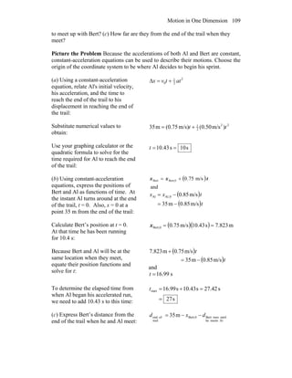 Motion in One Dimension 109
to meet up with Bert? (c) How far are they from the end of the trail when they
meet?
Picture the Problem Because the accelerations of both Al and Bert are constant,
constant-acceleration equations can be used to describe their motions. Choose the
origin of the coordinate system to be where Al decides to begin his sprint.
(a) Using a constant-acceleration
equation, relate Al's initial velocity,
his acceleration, and the time to
reach the end of the trail to his
displacement in reaching the end of
the trail:
2
2
1
0 attvx +=Δ
Substitute numerical values to
obtain:
22
2
1
)m/s50.0(m/s)(0.75m35 tt +=
Use your graphing calculator or the
quadratic formula to solve for the
time required for Al to reach the end
of the trail:
s10s43.10 ==t
(b) Using constant-acceleration
equations, express the positions of
Bert and Al as functions of time. At
the instant Al turns around at the end
of the trail, t = 0. Also, x = 0 at a
point 35 m from the end of the trail:
( )
and
m/s75.0Bert,0Bert txx +=
( )
( )t
txx
m/s0.85m35
m/s85.00,AlAl
−=
−=
Calculate Bert’s position at t = 0.
At that time he has been running
for 10.4 s:
( )( ) m823.7s43.10m/s75.0Bert,0 ==x
Because Bert and Al will be at the
same location when they meet,
equate their position functions and
solve for t:
( )
( )t
t
m/s85.0m35
m/s75.0m823.7
−=
+
and
s99.16=t
To determine the elapsed time from
when Al began his accelerated run,
we need to add 10.43 s to this time: s27
s27.42s43.10s99.16start
=
=+=t
(c) Express Bert’s distance from the
end of the trail when he and Al meet: Almeetshe
untilrunsBertBert,0
trail
ofend m35 dxd −−=
 