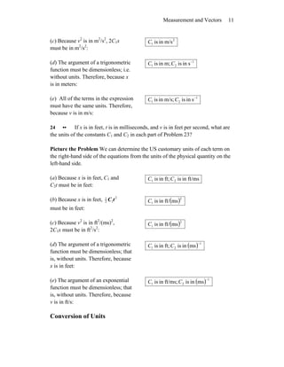 Measurement and Vectors 11
(c) Because v2
is in m2
/s2
, 2C1x
must be in m2
/s2
:
2
1 m/sinisC
(d) The argument of a trigonometric
function must be dimensionless; i.e.
without units. Therefore, because x
is in meters:
1
21 sinism;inis −
CC
(e) All of the terms in the expression
must have the same units. Therefore,
because v is in m/s:
1
21 sinism/s;inis −
CC
24 •• If x is in feet, t is in milliseconds, and v is in feet per second, what are
the units of the constants C1 and C2 in each part of Problem 23?
Picture the Problem We can determine the US customary units of each term on
the right-hand side of the equations from the units of the physical quantity on the
left-hand side.
(a) Because x is in feet, C1 and
C2t must be in feet:
ft/msinisft;inis 21 CC
(b) Because x is in feet, 2
12
1
tC
must be in feet:
( )2
1 msft/inisC
(c) Because v2
is in ft2
/(ms)2
,
2C1x must be in ft2
/s2
:
( )2
1 msft/inisC
(d) The argument of a trigonometric
function must be dimensionless; that
is, without units. Therefore, because
x is in feet:
( ) 1
21 msinisft;inis
−
CC
(e) The argument of an exponential
function must be dimensionless; that
is, without units. Therefore, because
v is in ft/s:
( ) 1
21 msinisft/ms;inis
−
CC
Conversion of Units
 