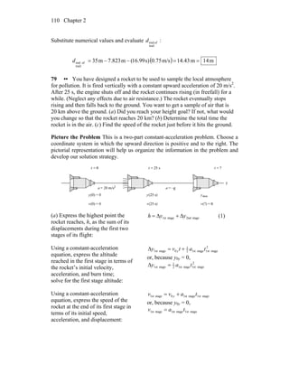 Chapter 2110
Substitute numerical values and evaluate
trail
ofendd :
( ) m14m43.14m/s0.75s)99.16(m823.7m35
trail
ofend ==−−=d
79 •• You have designed a rocket to be used to sample the local atmosphere
for pollution. It is fired vertically with a constant upward acceleration of 20 m/s2
.
After 25 s, the engine shuts off and the rocket continues rising (in freefall) for a
while. (Neglect any effects due to air resistance.) The rocket eventually stops
rising and then falls back to the ground. You want to get a sample of air that is
20 km above the ground. (a) Did you reach your height goal? If not, what would
you change so that the rocket reaches 20 km? (b) Determine the total time the
rocket is in the air. (c) Find the speed of the rocket just before it hits the ground.
Picture the Problem This is a two-part constant-acceleration problem. Choose a
coordinate system in which the upward direction is positive and to the right. The
pictorial representation will help us organize the information in the problem and
develop our solution strategy.
(a) Express the highest point the
rocket reaches, h, as the sum of its
displacements during the first two
stages of its flight:
stage2ndstage1st yyh Δ+Δ= (1)
Using a constant-acceleration
equation, express the altitude
reached in the first stage in terms of
the rocket’s initial velocity,
acceleration, and burn time;
solve for the first stage altitude:
2
stage1ststagst12
1
0stage1st tatvy ey +=Δ
or, because y0y = 0,
2
stage1ststagst12
1
stage1st tay e=Δ
Using a constant-acceleration
equation, express the speed of the
rocket at the end of its first stage in
terms of its initial speed,
acceleration, and displacement:
stage1ststagest10stagest1 tavv y +=
or, because y0y = 0,
stage1ststagest1stagest1 tav =
 