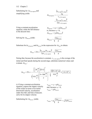 Chapter 2112
Substituting for segment2ndyΔ and
simplifying yields:
( )
( )
segment2ndav,
2
stage1ststage1st
segment2ndav,
2
stage1ststage1st
segment2nd
2
2
gv
ta
v
g
ta
t
=
=Δ
Using a constant-acceleration
equation, relate the fall distance
to the descent time:
( )2
descent2
1
0descent tgtvy Δ+=Δ
or, because v0 = 0,
( )2
descent2
1
descent tgy Δ=Δ
Solving for descenttΔ yields:
g
y
t descent
descent
2Δ
=Δ
Substitute for segment2ndtΔ and descenttΔ in the expression for totaltΔ to obtain:
( )
g
y
gv
ta
t descent
segment2ndav,
2
stage1ststage1st
total
2
2
s25
Δ
+
Δ
+=Δ
Noting that, because the acceleration is constant, segment2ndav,v is the average of the
initial and final speeds during the second stage, substitute numerical values and
evaluate totaltΔ :
( )
( ) s104.1
s
m
81.9
m10192
2
s
m
5000
s
m
81.92
s52
s
m
20
s25 2
2
3
2
2
2
total ×≈
×
+
⎟
⎟
⎟
⎟
⎠
⎞
⎜
⎜
⎜
⎜
⎝
⎛
+
⎟
⎠
⎞
⎜
⎝
⎛
⎟⎟
⎠
⎞
⎜⎜
⎝
⎛
⎟
⎠
⎞
⎜
⎝
⎛
+=Δt
(c) Using a constant-acceleration
equation, express the impact velocity
of the rocket in terms of its initial
downward velocity, acceleration
under free-fall, and time of descent;
solve for its impact velocity:
descent0impact tgvv Δ+=
and, because v0 = 0,
descentimpact Δtgv =
Substituting for descentΔt yields:
descent
descent
impact 2
2
yg
g
y
gv Δ=
Δ
=
 