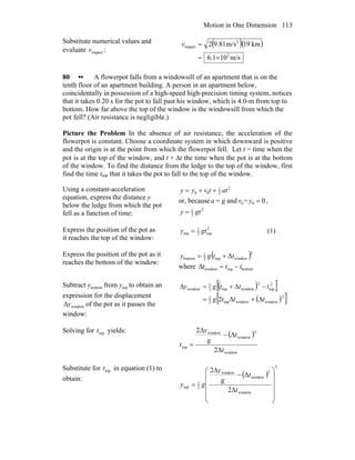 Motion in One Dimension 113
Substitute numerical values and
evaluate impactv :
( )( )
m/s101.6
km19m/s81.92
2
2
impact
×=
=v
80 •• A flowerpot falls from a windowsill of an apartment that is on the
tenth floor of an apartment building. A person in an apartment below,
coincidentally in possession of a high-speed high-precision timing system, notices
that it takes 0.20 s for the pot to fall past his window, which is 4.0-m from top to
bottom. How far above the top of the window is the windowsill from which the
pot fell? (Air resistance is negligible.)
Picture the Problem In the absence of air resistance, the acceleration of the
flowerpot is constant. Choose a coordinate system in which downward is positive
and the origin is at the point from which the flowerpot fell. Let t = time when the
pot is at the top of the window, and t + Δt the time when the pot is at the bottom
of the window. To find the distance from the ledge to the top of the window, first
find the time ttop that it takes the pot to fall to the top of the window.
Using a constant-acceleration
equation, express the distance y
below the ledge from which the pot
fell as a function of time:
2
2
1
00 attvyy ++=
or, because 0=and= 00 =yvga ,
2
2
1
gty =
Express the position of the pot as
it reaches the top of the window:
2
top2
1
top gty = (1)
Express the position of the pot as it
reaches the bottom of the window:
( )2
windowtop2
1
bottom Δttgy +=
where Δtwindow = ttop − tbottom
Subtract bottomy from topy to obtain an
expression for the displacement
windowyΔ of the pot as it passes the
window:
( )[ ]
( )[ ]2
windowwindowtop2
1
2
top
2
windowtop2
1
window
2 tttg
tttgy
Δ+Δ=
−Δ+=Δ
Solving for topt yields:
( )
window
2
window
window
top
Δ2
Δ
Δ2
t
t
g
y
t
−
=
Substitute for topt in equation (1) to
obtain:
( )
2
window
2
window
window
2
1
top
Δ2
Δ
g
Δ2
⎟
⎟
⎟
⎟
⎠
⎞
⎜
⎜
⎜
⎜
⎝
⎛
−
=
t
t
y
gy
 