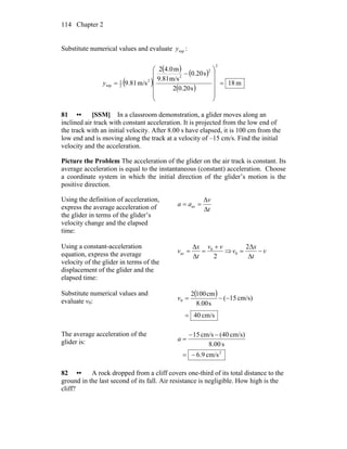 Chapter 2114
Substitute numerical values and evaluate topy :
( )
( ) ( )
( )
m18
s20.02
s20.0
m/s9.81
m0.42
m/s81.9
2
2
2
2
2
1
top =
⎟
⎟
⎟
⎟
⎠
⎞
⎜
⎜
⎜
⎜
⎝
⎛
−
=y
81 •• [SSM] In a classroom demonstration, a glider moves along an
inclined air track with constant acceleration. It is projected from the low end of
the track with an initial velocity. After 8.00 s have elapsed, it is 100 cm from the
low end and is moving along the track at a velocity of –15 cm/s. Find the initial
velocity and the acceleration.
Picture the Problem The acceleration of the glider on the air track is constant. Its
average acceleration is equal to the instantaneous (constant) acceleration. Choose
a coordinate system in which the initial direction of the glider’s motion is the
positive direction.
Using the definition of acceleration,
express the average acceleration of
the glider in terms of the glider’s
velocity change and the elapsed
time:
t
v
aa
Δ
Δ
== av
Using a constant-acceleration
equation, express the average
velocity of the glider in terms of the
displacement of the glider and the
elapsed time:
2
0
av
vv
t
x
v
+
=
Δ
Δ
= ⇒ v
t
x
v −
Δ
Δ
=
2
0
Substitute numerical values and
evaluate v0:
( )
cm/s40
cm/s)15(
s00.8
cm1002
0
=
−−=v
The average acceleration of the
glider is:
2
cm/s6.9
s8.00
cm/s)(40cm/s15
−=
−−
=a
82 •• A rock dropped from a cliff covers one-third of its total distance to the
ground in the last second of its fall. Air resistance is negligible. How high is the
cliff?
 