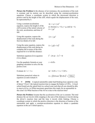 Motion in One Dimension 115
Picture the Problem In the absence of air resistance, the acceleration of the rock
is constant and its motion can be described using the constant-acceleration
equations. Choose a coordinate system in which the downward direction is
positive and let the height of the cliff, which equals the displacement of the rock,
be represented by h.
Using a constant-acceleration
equation, express the height h of the
cliff in terms of the initial velocity of
the rock, acceleration, and time of
fall:
2
2
1
0 attvy +=Δ
or, because v0 = 0, a = g, and Δy = h,
2
2
1
gth =
Using this equation, express the
displacement of the rock during the
first two-thirds of its fall:
2
2
1
3
2
gth = (1)
Using the same equation, express the
displacement of the rock during its
complete fall in terms of the time
required for it to fall this distance:
( )2
2
1
s1+= tgh (2)
Substitute equation (2) in equation
(1) to obtain:
t2
– (4 s)t – 2 s2
= 0
Use the quadratic formula or your
graphing calculator to solve for the
positive root:
s45.4=t
Evaluate Δt = t + 1 s: Δt = 4.45 s + 1 s = 5.45 s
Substitute numerical values in
equation (2) and evaluate h:
( )( ) m146s45.5m/s81.9
22
2
1
==h
83 •• [SSM] A typical automobile under hard braking loses speed at a rate
of about 7.0 m/s2
; the typical reaction time to engage the brakes is 0.50 s. A local
school board sets the speed limit in a school zone such that all cars should be able
to stop in 4.0 m. (a) What maximum speed does this imply for an automobile in
this zone? (b) What fraction of the 4.0 m is due to the reaction time?
Picture the Problem Assume that the acceleration of the car is constant. The total
distance the car travels while stopping is the sum of the distances it travels during
the driver’s reaction time and the time it travels while braking. Choose a
coordinate system in which the positive direction is the direction of motion of the
automobile and apply a constant-acceleration equation to obtain a quadratic
equation in the car’s initial speed v0.
 